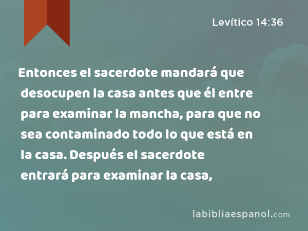 Entonces el sacerdote mandará que desocupen la casa antes que él entre para examinar la mancha, para que no sea contaminado todo lo que está en la casa. Después el sacerdote entrará para examinar la casa, - Levítico 14:36