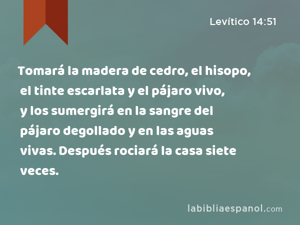 Tomará la madera de cedro, el hisopo, el tinte escarlata y el pájaro vivo, y los sumergirá en la sangre del pájaro degollado y en las aguas vivas. Después rociará la casa siete veces. - Levítico 14:51