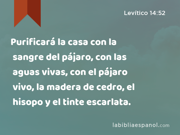 Purificará la casa con la sangre del pájaro, con las aguas vivas, con el pájaro vivo, la madera de cedro, el hisopo y el tinte escarlata. - Levítico 14:52