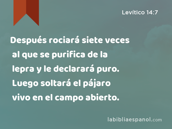 Después rociará siete veces al que se purifica de la lepra y le declarará puro. Luego soltará el pájaro vivo en el campo abierto. - Levítico 14:7