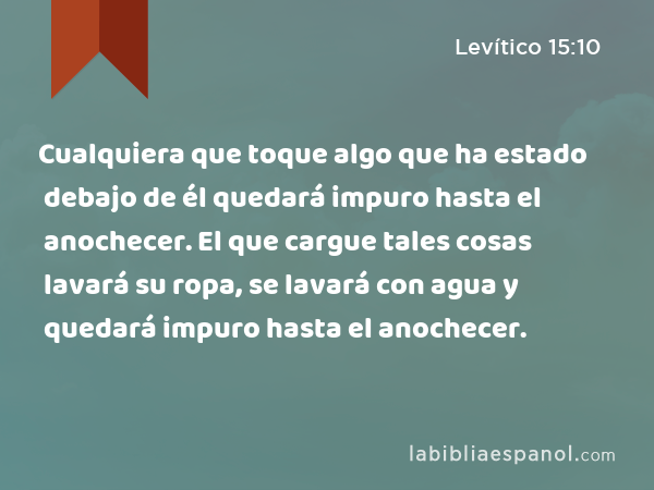 Cualquiera que toque algo que ha estado debajo de él quedará impuro hasta el anochecer. El que cargue tales cosas lavará su ropa, se lavará con agua y quedará impuro hasta el anochecer. - Levítico 15:10