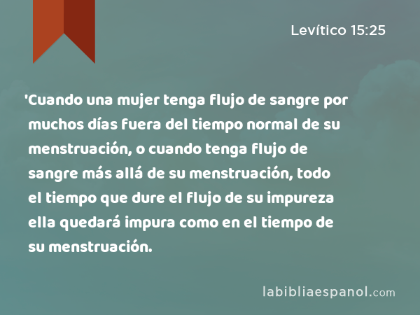 'Cuando una mujer tenga flujo de sangre por muchos días fuera del tiempo normal de su menstruación, o cuando tenga flujo de sangre más allá de su menstruación, todo el tiempo que dure el flujo de su impureza ella quedará impura como en el tiempo de su menstruación. - Levítico 15:25