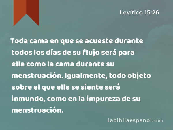 Toda cama en que se acueste durante todos los días de su flujo será para ella como la cama durante su menstruación. Igualmente, todo objeto sobre el que ella se siente será inmundo, como en la impureza de su menstruación. - Levítico 15:26