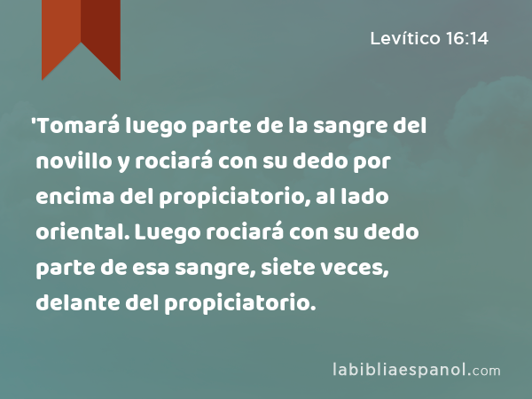 'Tomará luego parte de la sangre del novillo y rociará con su dedo por encima del propiciatorio, al lado oriental. Luego rociará con su dedo parte de esa sangre, siete veces, delante del propiciatorio. - Levítico 16:14