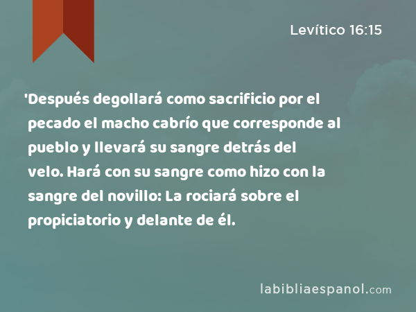 'Después degollará como sacrificio por el pecado el macho cabrío que corresponde al pueblo y llevará su sangre detrás del velo. Hará con su sangre como hizo con la sangre del novillo: La rociará sobre el propiciatorio y delante de él. - Levítico 16:15