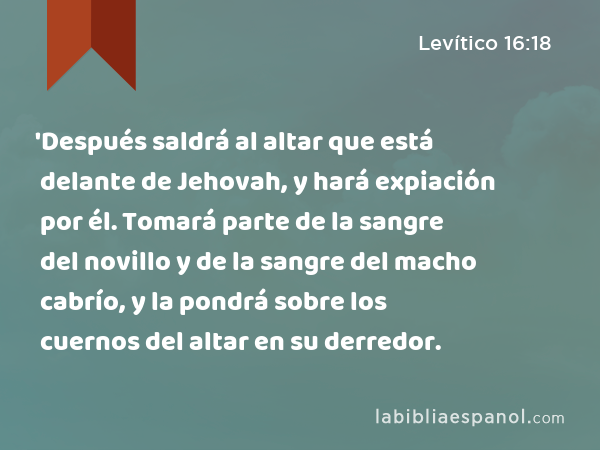 'Después saldrá al altar que está delante de Jehovah, y hará expiación por él. Tomará parte de la sangre del novillo y de la sangre del macho cabrío, y la pondrá sobre los cuernos del altar en su derredor. - Levítico 16:18