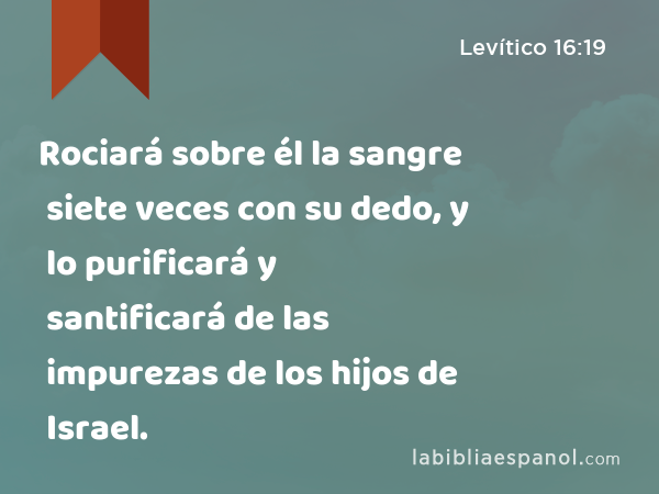 Rociará sobre él la sangre siete veces con su dedo, y lo purificará y santificará de las impurezas de los hijos de Israel. - Levítico 16:19