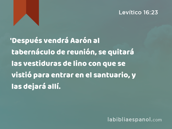 'Después vendrá Aarón al tabernáculo de reunión, se quitará las vestiduras de lino con que se vistió para entrar en el santuario, y las dejará allí. - Levítico 16:23