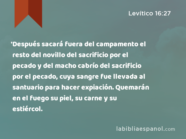 'Después sacará fuera del campamento el resto del novillo del sacrificio por el pecado y del macho cabrío del sacrificio por el pecado, cuya sangre fue llevada al santuario para hacer expiación. Quemarán en el fuego su piel, su carne y su estiércol. - Levítico 16:27