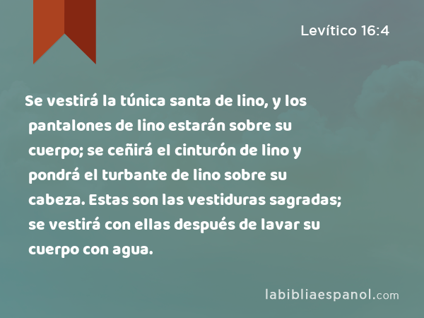 Se vestirá la túnica santa de lino, y los pantalones de lino estarán sobre su cuerpo; se ceñirá el cinturón de lino y pondrá el turbante de lino sobre su cabeza. Estas son las vestiduras sagradas; se vestirá con ellas después de lavar su cuerpo con agua. - Levítico 16:4