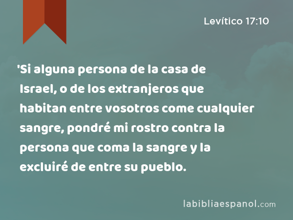 'Si alguna persona de la casa de Israel, o de los extranjeros que habitan entre vosotros come cualquier sangre, pondré mi rostro contra la persona que coma la sangre y la excluiré de entre su pueblo. - Levítico 17:10