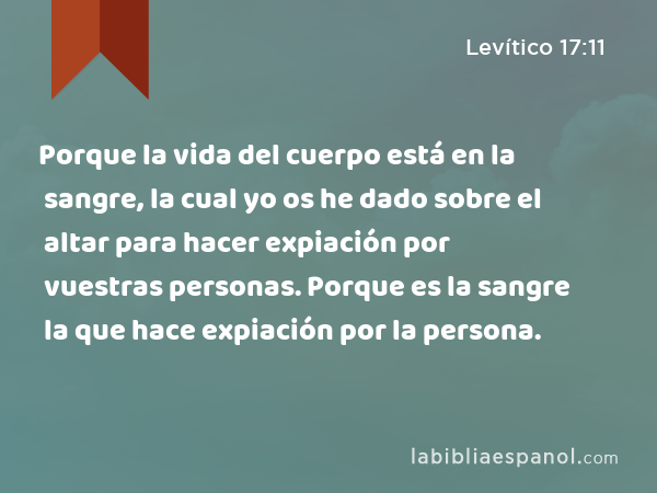 Porque la vida del cuerpo está en la sangre, la cual yo os he dado sobre el altar para hacer expiación por vuestras personas. Porque es la sangre la que hace expiación por la persona. - Levítico 17:11