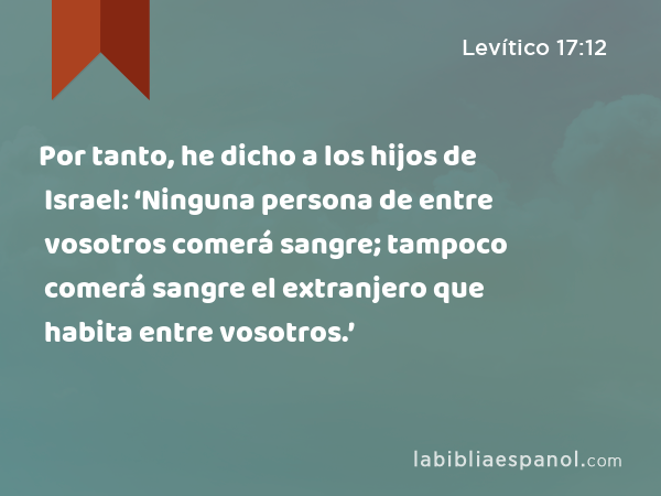 Por tanto, he dicho a los hijos de Israel: ‘Ninguna persona de entre vosotros comerá sangre; tampoco comerá sangre el extranjero que habita entre vosotros.’ - Levítico 17:12