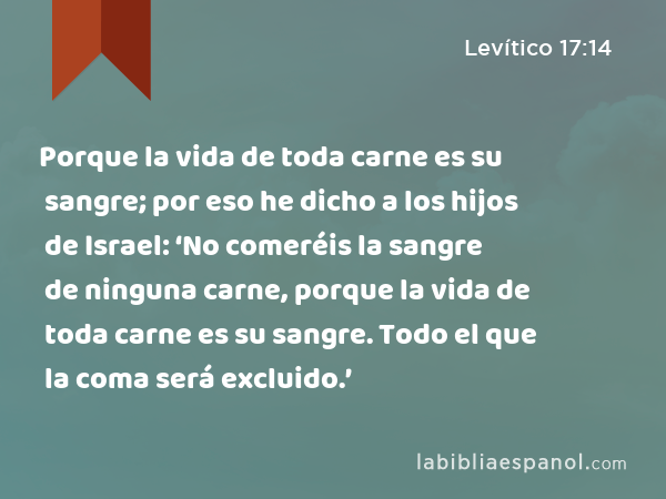 Porque la vida de toda carne es su sangre; por eso he dicho a los hijos de Israel: ‘No comeréis la sangre de ninguna carne, porque la vida de toda carne es su sangre. Todo el que la coma será excluido.’ - Levítico 17:14