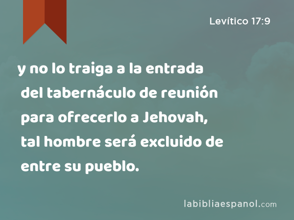 y no lo traiga a la entrada del tabernáculo de reunión para ofrecerlo a Jehovah, tal hombre será excluido de entre su pueblo. - Levítico 17:9