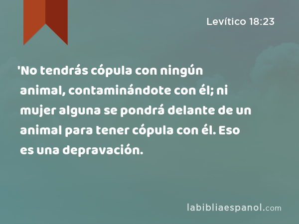 'No tendrás cópula con ningún animal, contaminándote con él; ni mujer alguna se pondrá delante de un animal para tener cópula con él. Eso es una depravación. - Levítico 18:23