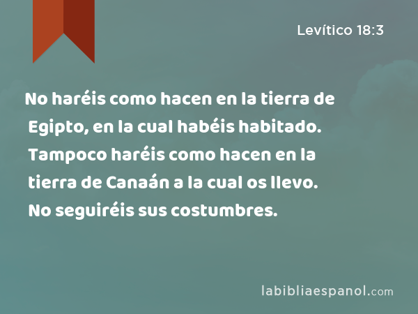 No haréis como hacen en la tierra de Egipto, en la cual habéis habitado. Tampoco haréis como hacen en la tierra de Canaán a la cual os llevo. No seguiréis sus costumbres. - Levítico 18:3