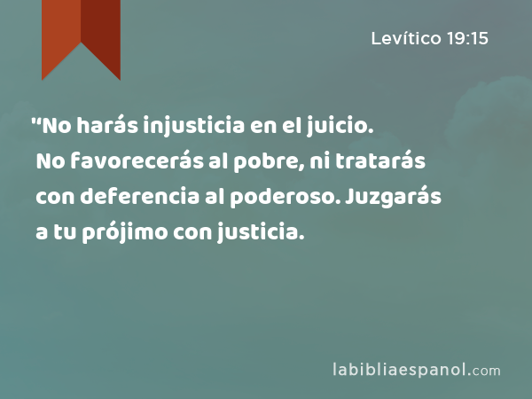 '‘No harás injusticia en el juicio. No favorecerás al pobre, ni tratarás con deferencia al poderoso. Juzgarás a tu prójimo con justicia. - Levítico 19:15