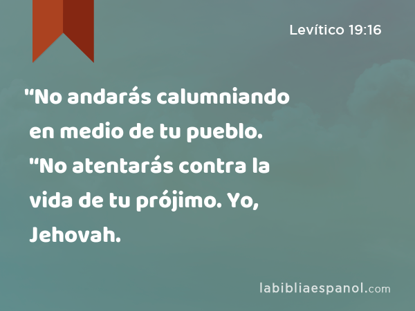 '‘No andarás calumniando en medio de tu pueblo. '‘No atentarás contra la vida de tu prójimo. Yo, Jehovah. - Levítico 19:16