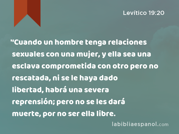 '‘Cuando un hombre tenga relaciones sexuales con una mujer, y ella sea una esclava comprometida con otro pero no rescatada, ni se le haya dado libertad, habrá una severa reprensión; pero no se les dará muerte, por no ser ella libre. - Levítico 19:20