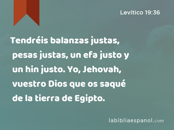 Tendréis balanzas justas, pesas justas, un efa justo y un hin justo. Yo, Jehovah, vuestro Dios que os saqué de la tierra de Egipto. - Levítico 19:36