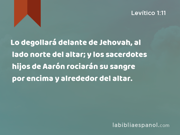 Lo degollará delante de Jehovah, al lado norte del altar; y los sacerdotes hijos de Aarón rociarán su sangre por encima y alrededor del altar. - Levítico 1:11