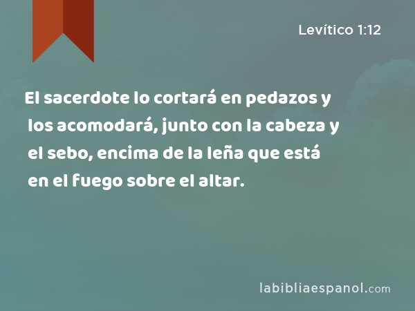 El sacerdote lo cortará en pedazos y los acomodará, junto con la cabeza y el sebo, encima de la leña que está en el fuego sobre el altar. - Levítico 1:12