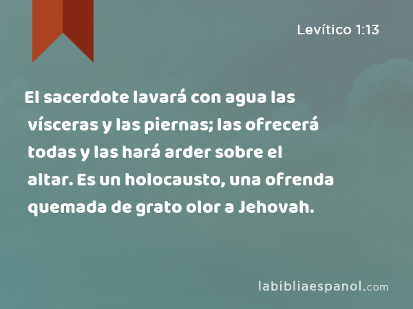 El sacerdote lavará con agua las vísceras y las piernas; las ofrecerá todas y las hará arder sobre el altar. Es un holocausto, una ofrenda quemada de grato olor a Jehovah. - Levítico 1:13