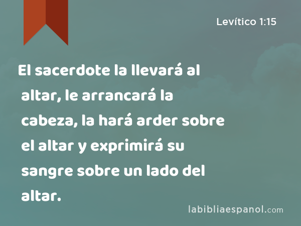 El sacerdote la llevará al altar, le arrancará la cabeza, la hará arder sobre el altar y exprimirá su sangre sobre un lado del altar. - Levítico 1:15