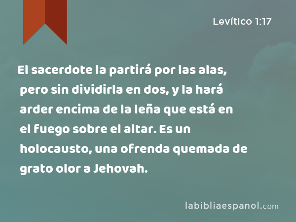 El sacerdote la partirá por las alas, pero sin dividirla en dos, y la hará arder encima de la leña que está en el fuego sobre el altar. Es un holocausto, una ofrenda quemada de grato olor a Jehovah. - Levítico 1:17