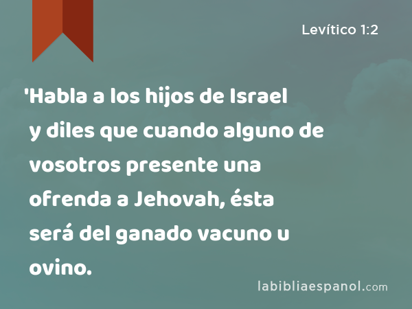 'Habla a los hijos de Israel y diles que cuando alguno de vosotros presente una ofrenda a Jehovah, ésta será del ganado vacuno u ovino. - Levítico 1:2