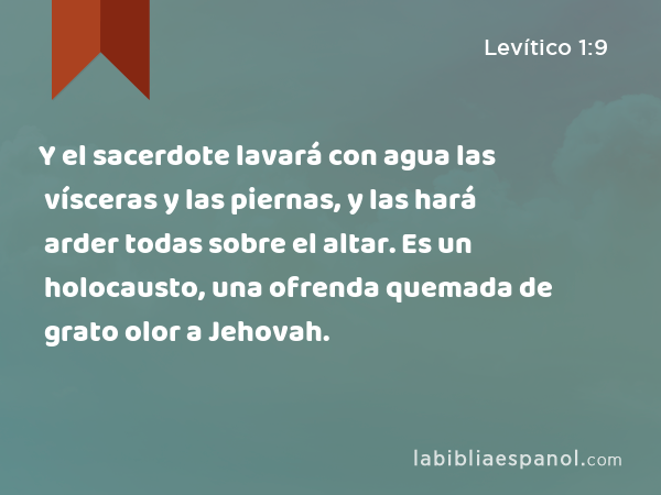 Y el sacerdote lavará con agua las vísceras y las piernas, y las hará arder todas sobre el altar. Es un holocausto, una ofrenda quemada de grato olor a Jehovah. - Levítico 1:9