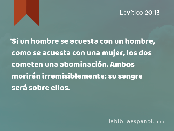 'Si un hombre se acuesta con un hombre, como se acuesta con una mujer, los dos cometen una abominación. Ambos morirán irremisiblemente; su sangre será sobre ellos. - Levítico 20:13