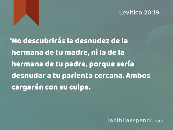 'No descubrirás la desnudez de la hermana de tu madre, ni la de la hermana de tu padre, porque sería desnudar a tu parienta cercana. Ambos cargarán con su culpa. - Levítico 20:19