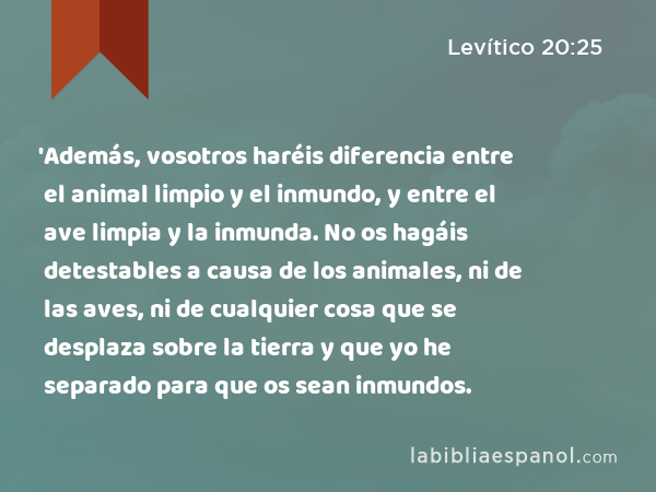 'Además, vosotros haréis diferencia entre el animal limpio y el inmundo, y entre el ave limpia y la inmunda. No os hagáis detestables a causa de los animales, ni de las aves, ni de cualquier cosa que se desplaza sobre la tierra y que yo he separado para que os sean inmundos. - Levítico 20:25