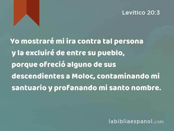 Yo mostraré mi ira contra tal persona y la excluiré de entre su pueblo, porque ofreció alguno de sus descendientes a Moloc, contaminando mi santuario y profanando mi santo nombre. - Levítico 20:3