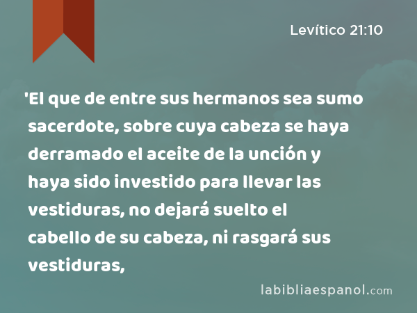 'El que de entre sus hermanos sea sumo sacerdote, sobre cuya cabeza se haya derramado el aceite de la unción y haya sido investido para llevar las vestiduras, no dejará suelto el cabello de su cabeza, ni rasgará sus vestiduras, - Levítico 21:10