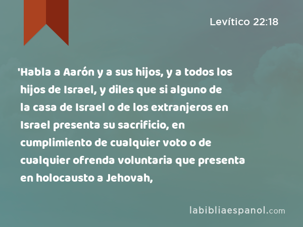 'Habla a Aarón y a sus hijos, y a todos los hijos de Israel, y diles que si alguno de la casa de Israel o de los extranjeros en Israel presenta su sacrificio, en cumplimiento de cualquier voto o de cualquier ofrenda voluntaria que presenta en holocausto a Jehovah, - Levítico 22:18