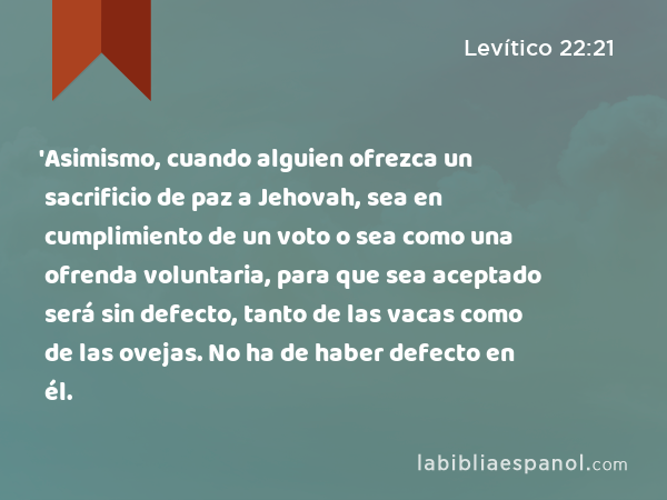 'Asimismo, cuando alguien ofrezca un sacrificio de paz a Jehovah, sea en cumplimiento de un voto o sea como una ofrenda voluntaria, para que sea aceptado será sin defecto, tanto de las vacas como de las ovejas. No ha de haber defecto en él. - Levítico 22:21