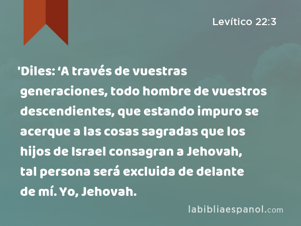 'Diles: ‘A través de vuestras generaciones, todo hombre de vuestros descendientes, que estando impuro se acerque a las cosas sagradas que los hijos de Israel consagran a Jehovah, tal persona será excluida de delante de mí. Yo, Jehovah. - Levítico 22:3