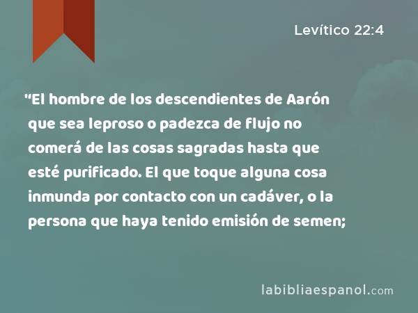 '‘El hombre de los descendientes de Aarón que sea leproso o padezca de flujo no comerá de las cosas sagradas hasta que esté purificado. El que toque alguna cosa inmunda por contacto con un cadáver, o la persona que haya tenido emisión de semen; - Levítico 22:4