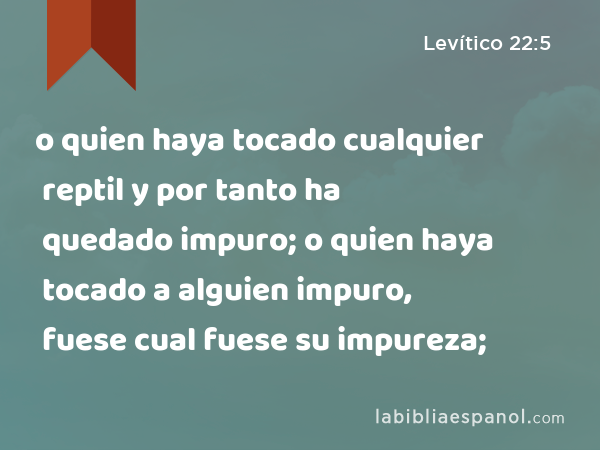 o quien haya tocado cualquier reptil y por tanto ha quedado impuro; o quien haya tocado a alguien impuro, fuese cual fuese su impureza; - Levítico 22:5