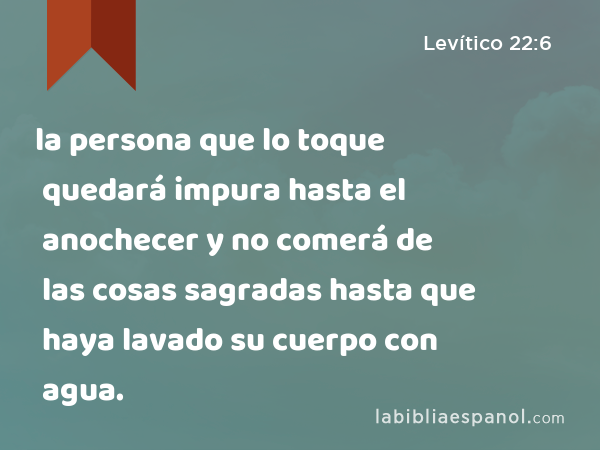 la persona que lo toque quedará impura hasta el anochecer y no comerá de las cosas sagradas hasta que haya lavado su cuerpo con agua. - Levítico 22:6