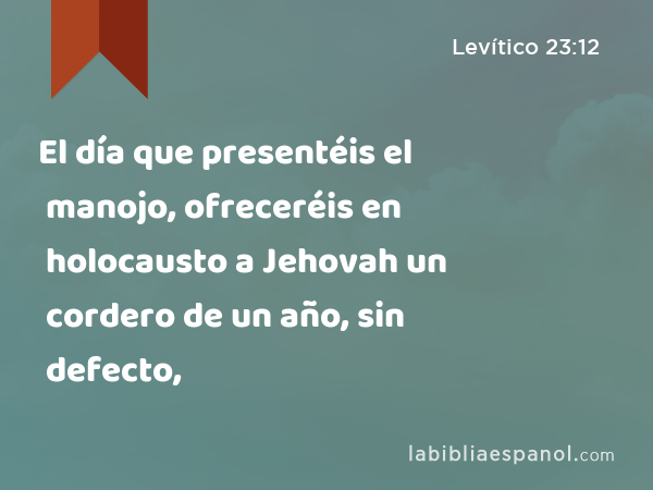 El día que presentéis el manojo, ofreceréis en holocausto a Jehovah un cordero de un año, sin defecto, - Levítico 23:12