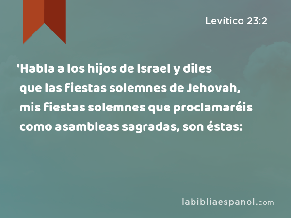 'Habla a los hijos de Israel y diles que las fiestas solemnes de Jehovah, mis fiestas solemnes que proclamaréis como asambleas sagradas, son éstas: - Levítico 23:2