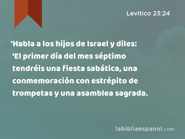 'Habla a los hijos de Israel y diles: ‘El primer día del mes séptimo tendréis una fiesta sabática, una conmemoración con estrépito de trompetas y una asamblea sagrada. - Levítico 23:24