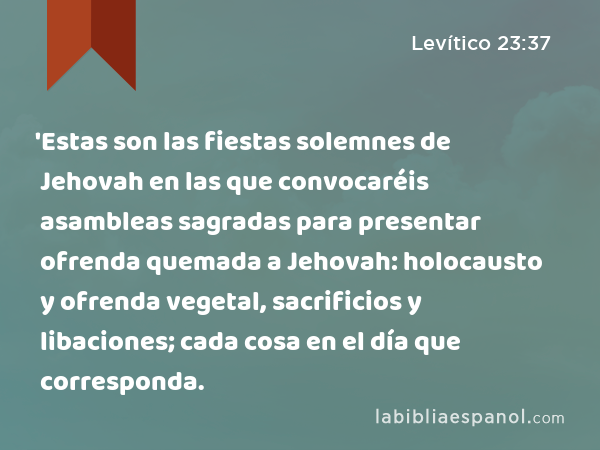 'Estas son las fiestas solemnes de Jehovah en las que convocaréis asambleas sagradas para presentar ofrenda quemada a Jehovah: holocausto y ofrenda vegetal, sacrificios y libaciones; cada cosa en el día que corresponda. - Levítico 23:37