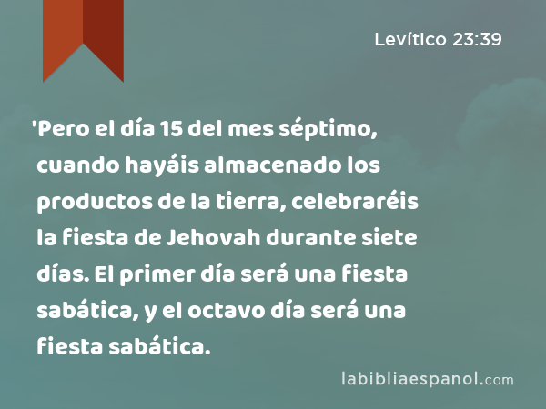 'Pero el día 15 del mes séptimo, cuando hayáis almacenado los productos de la tierra, celebraréis la fiesta de Jehovah durante siete días. El primer día será una fiesta sabática, y el octavo día será una fiesta sabática. - Levítico 23:39