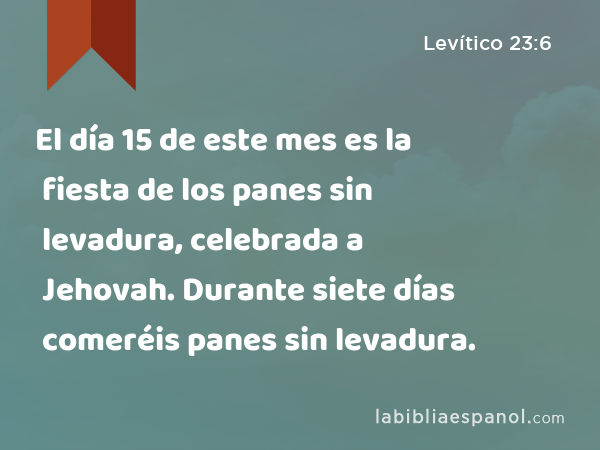 El día 15 de este mes es la fiesta de los panes sin levadura, celebrada a Jehovah. Durante siete días comeréis panes sin levadura. - Levítico 23:6