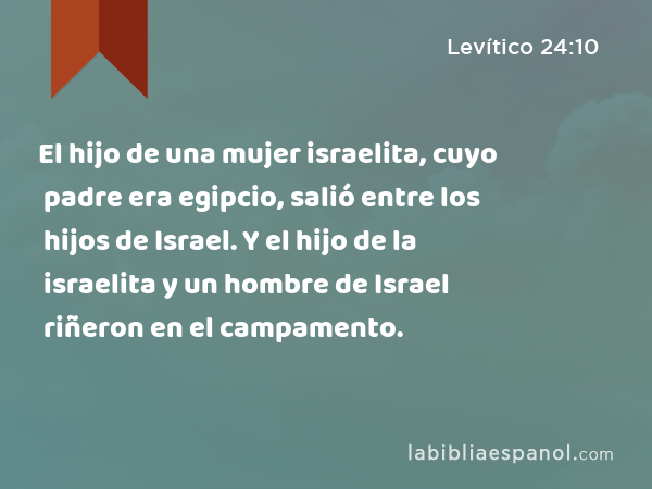 El hijo de una mujer israelita, cuyo padre era egipcio, salió entre los hijos de Israel. Y el hijo de la israelita y un hombre de Israel riñeron en el campamento. - Levítico 24:10